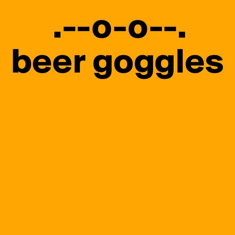       .--o-o--.
beer goggles

        
