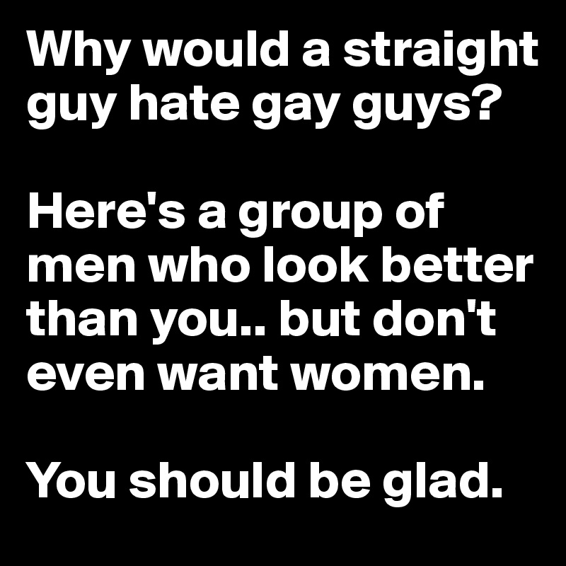 Why would a straight guy hate gay guys? 

Here's a group of men who look better than you.. but don't even want women. 

You should be glad.