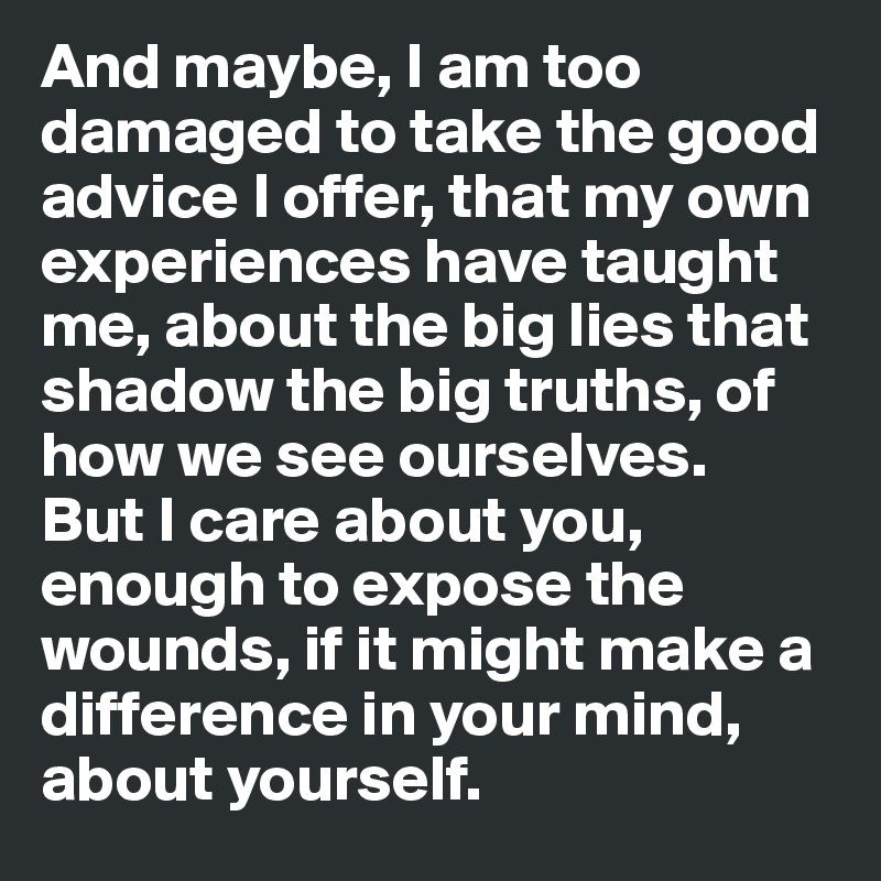 And maybe, I am too damaged to take the good advice I offer, that my own experiences have taught me, about the big lies that shadow the big truths, of how we see ourselves.
But I care about you, enough to expose the wounds, if it might make a difference in your mind, about yourself.
