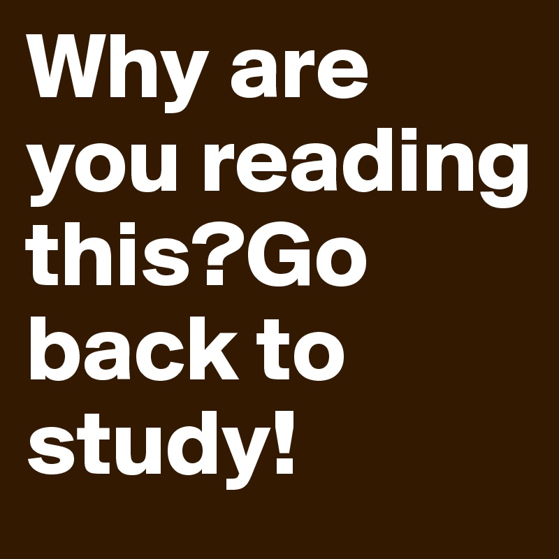 Why are you reading this?Go back to study!