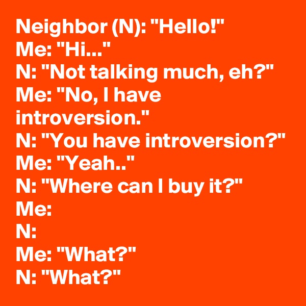 Neighbor (N): "Hello!"
Me: "Hi..."
N: "Not talking much, eh?"
Me: "No, I have introversion."
N: "You have introversion?"
Me: "Yeah.."
N: "Where can I buy it?"
Me:
N:
Me: "What?"
N: "What?"