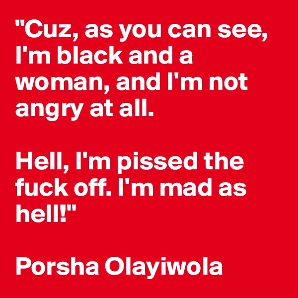 "Cuz, as you can see, I'm black and a woman, and I'm not angry at all. 

Hell, I'm pissed the fuck off. I'm mad as hell!"

Porsha Olayiwola