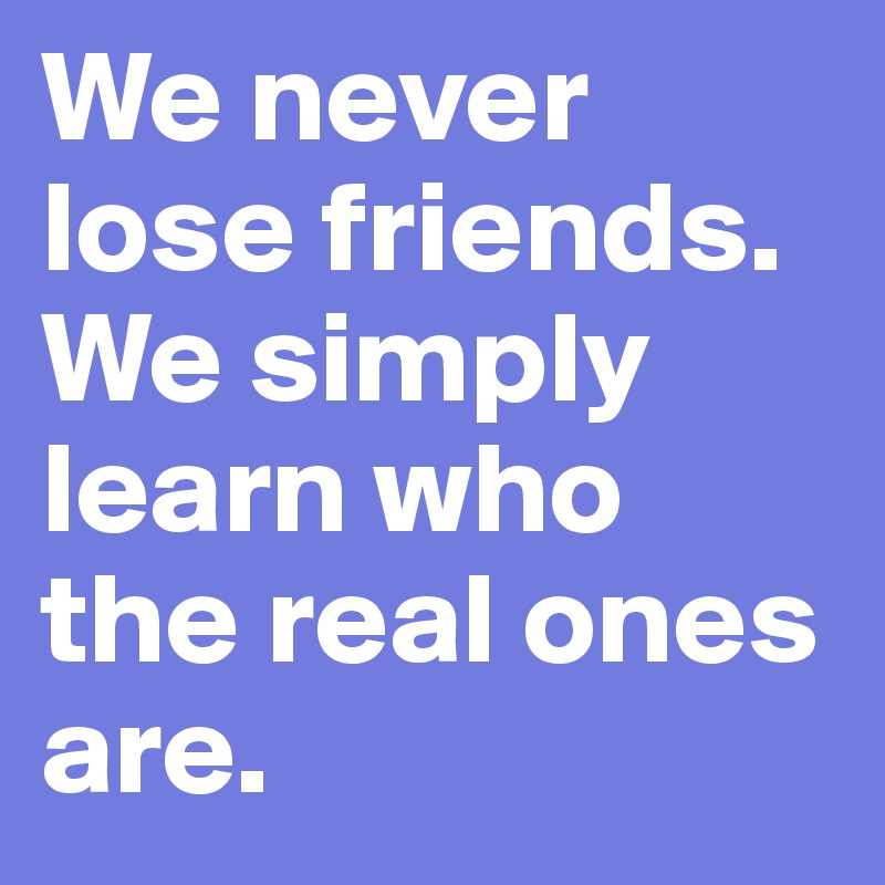 We never lose friends.
We simply learn who the real ones are.