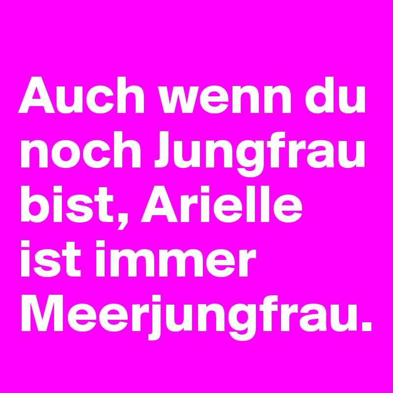 
Auch wenn du noch Jungfrau bist, Arielle ist immer Meerjungfrau.