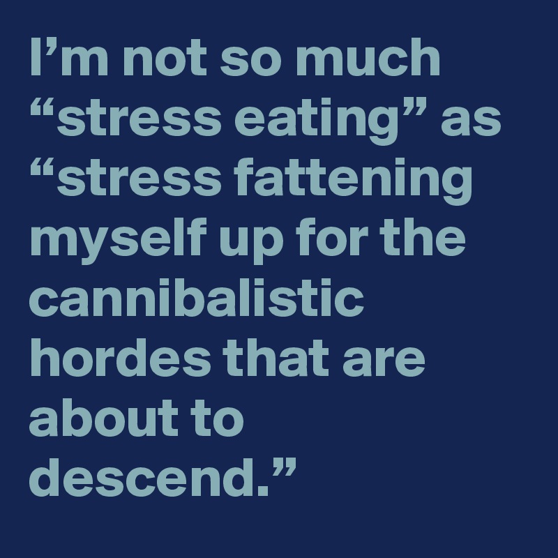 I’m not so much “stress eating” as “stress fattening myself up for the cannibalistic hordes that are about to descend.”