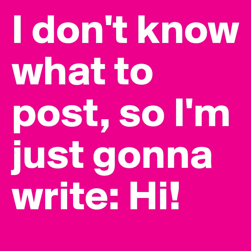 I don't know what to post, so I'm just gonna write: Hi! 