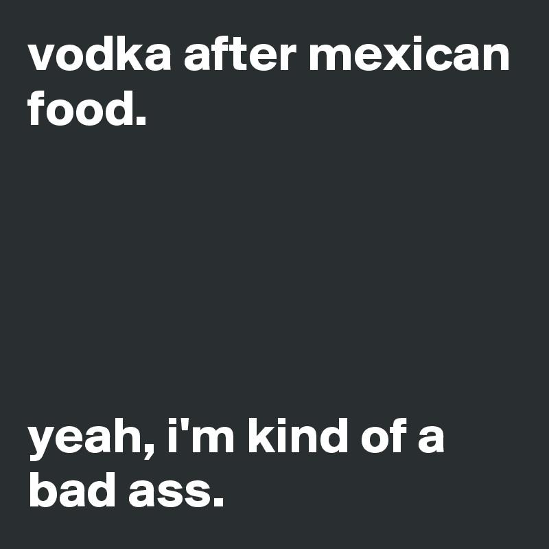 vodka after mexican food.





yeah, i'm kind of a bad ass.