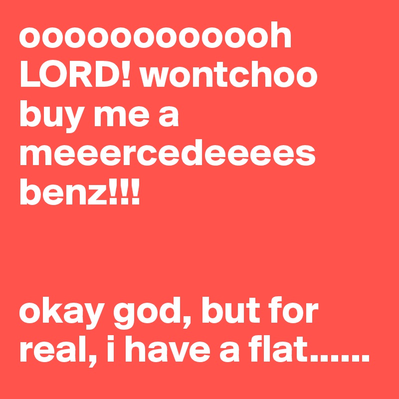 oooooooooooh LORD! wontchoo buy me a meeercedeeees benz!!!


okay god, but for real, i have a flat......