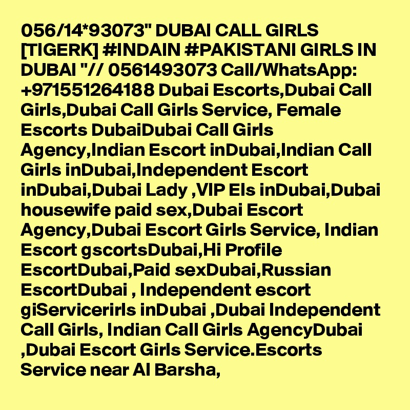 056/14*93073" DUBAI CALL GIRLS [TIGERK] #INDAIN #PAKISTANI GIRLS IN DUBAI "// 0561493073 Call/WhatsApp: +971551264188 Dubai Escorts,Dubai Call Girls,Dubai Call Girls Service, Female Escorts DubaiDubai Call Girls Agency,Indian Escort inDubai,Indian Call Girls inDubai,Independent Escort inDubai,Dubai Lady ,VIP Els inDubai,Dubai housewife paid sex,Dubai Escort Agency,Dubai Escort Girls Service, Indian Escort gscortsDubai,Hi Profile EscortDubai,Paid sexDubai,Russian EscortDubai , Independent escort giServicerirls inDubai ,Dubai Independent Call Girls, Indian Call Girls AgencyDubai ,Dubai Escort Girls Service.Escorts Service near Al Barsha, 