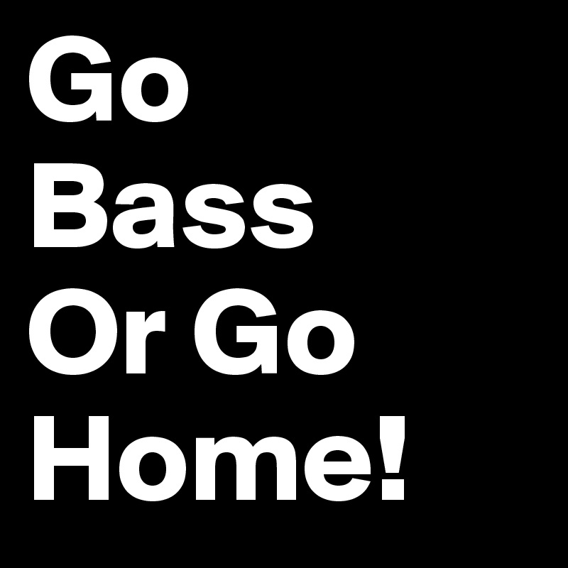Go
Bass
Or Go 
Home!