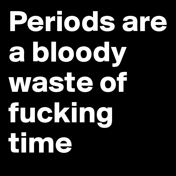 Periods are a bloody waste of fucking time