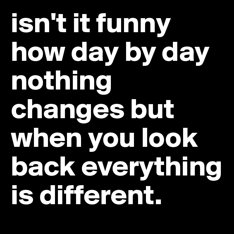 isn't it funny how day by day nothing changes but when you look back everything is different.