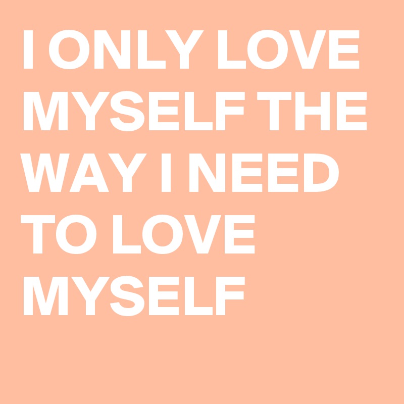 I ONLY LOVE MYSELF THE WAY I NEED TO LOVE MYSELF