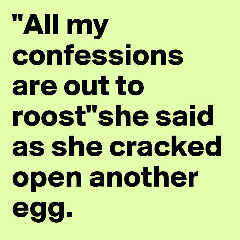 "All my confessions are out to roost"she said as she cracked open another egg.
