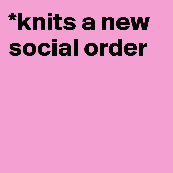 *knits a new social order



