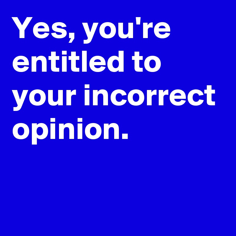 Yes, you're entitled to your incorrect opinion.

