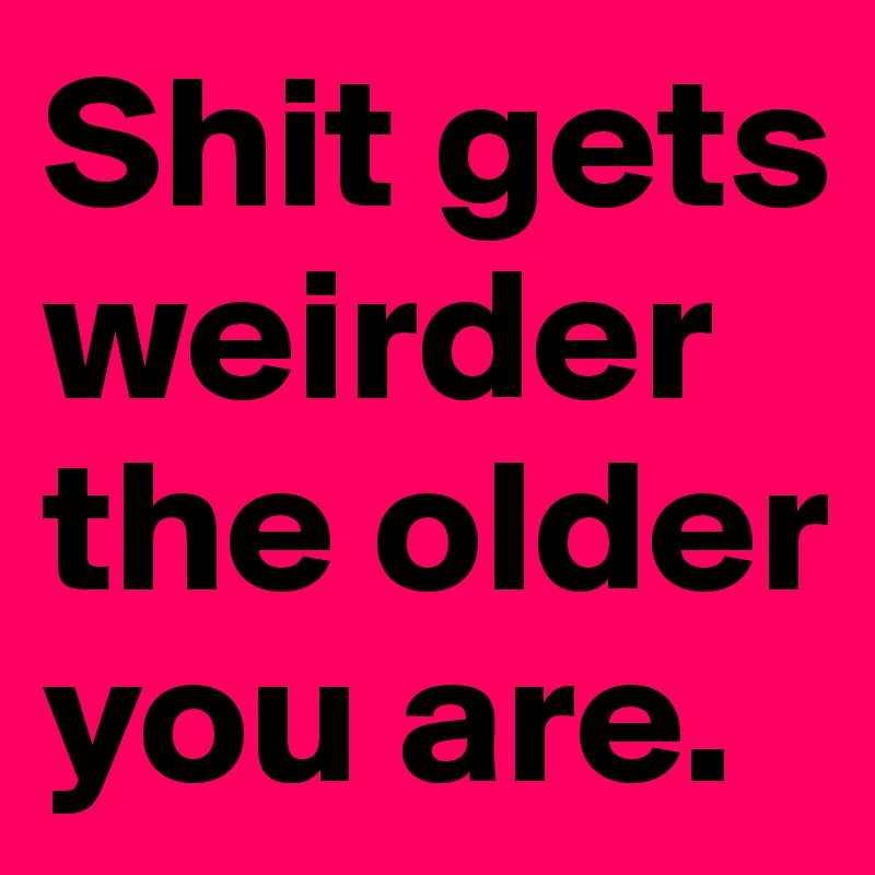 Shit gets weirder the older you are.