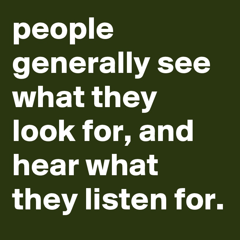 people generally see what they look for, and hear what they listen for.