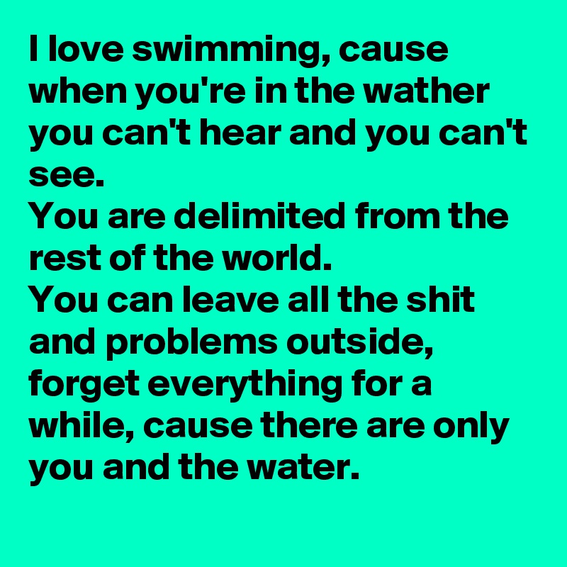 I love swimming, cause when you're in the wather you can't hear and you can't see.
You are delimited from the rest of the world.
You can leave all the shit and problems outside, forget everything for a while, cause there are only you and the water.
