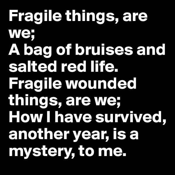 Fragile things, are we;
A bag of bruises and salted red life.
Fragile wounded things, are we;
How I have survived, another year, is a mystery, to me.