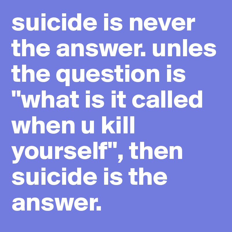 suicide is never the answer. unles the question is "what is it called when u kill yourself", then suicide is the answer.