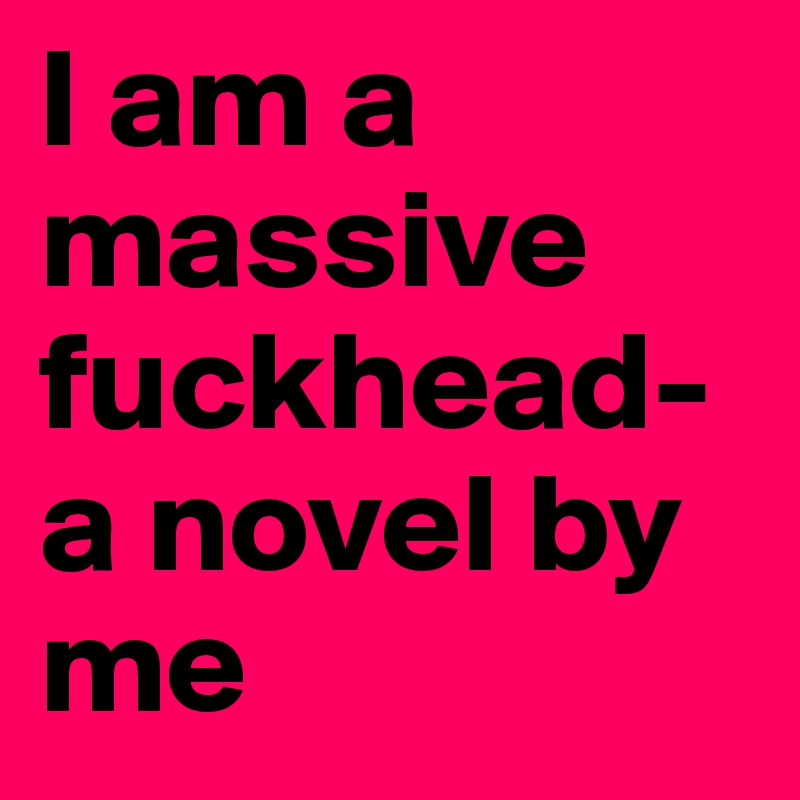 I am a massive fuckhead- a novel by me