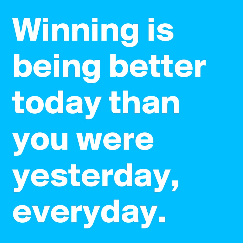 Winning is being better today than you were yesterday, everyday.