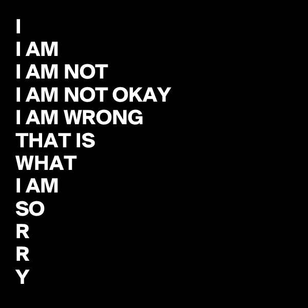 I
I AM
I AM NOT
I AM NOT OKAY 
I AM WRONG
THAT IS 
WHAT 
I AM
SO
R
R
Y