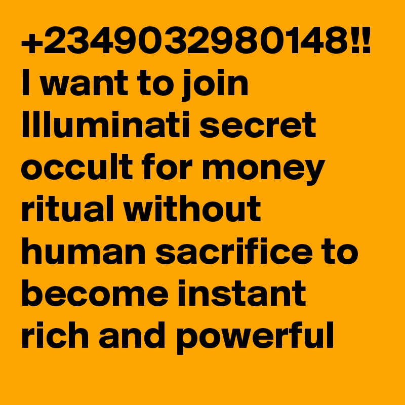+2349032980148!!
I want to join Illuminati secret occult for money ritual without human sacrifice to become instant rich and powerful 