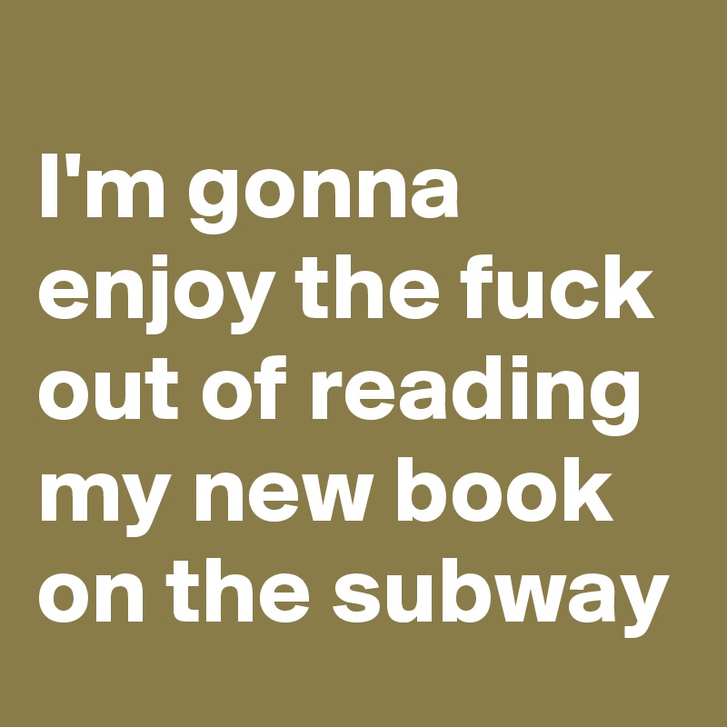
I'm gonna enjoy the fuck out of reading my new book on the subway