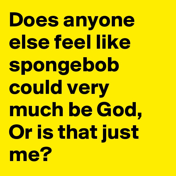 Does anyone else feel like spongebob could very much be God, Or is that just me?