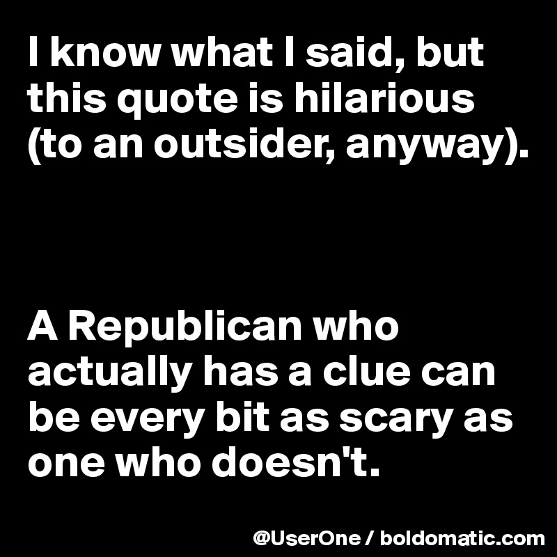 I know what I said, but this quote is hilarious (to an outsider, anyway).



A Republican who actually has a clue can be every bit as scary as one who doesn't.