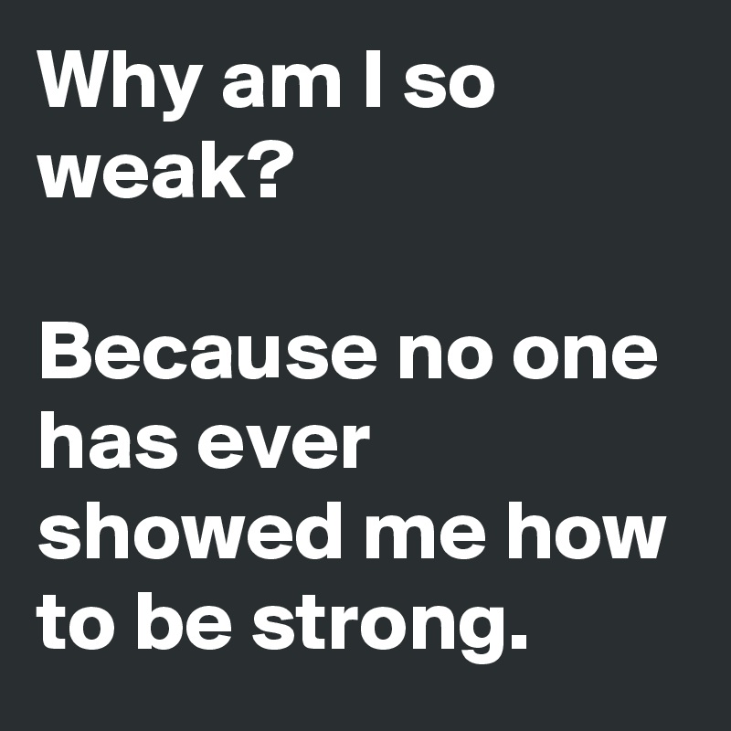 Why am I so weak?

Because no one has ever showed me how to be strong. 