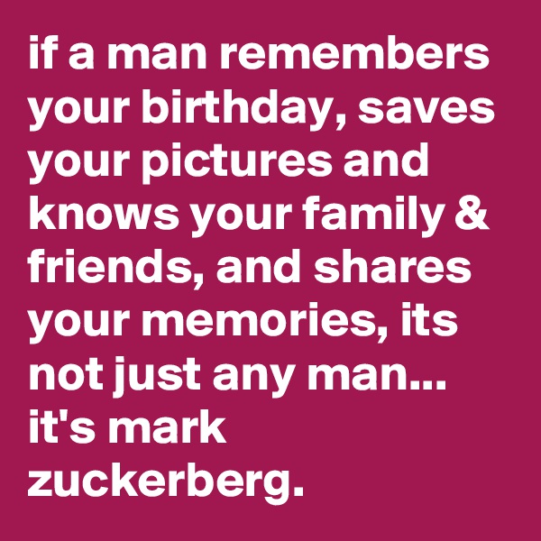 if a man remembers your birthday, saves your pictures and knows your family & friends, and shares your memories, its not just any man...
it's mark zuckerberg.