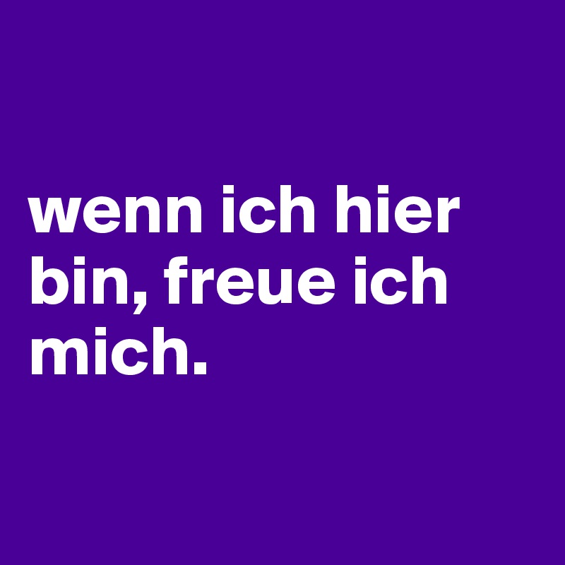 

wenn ich hier bin, freue ich mich.

