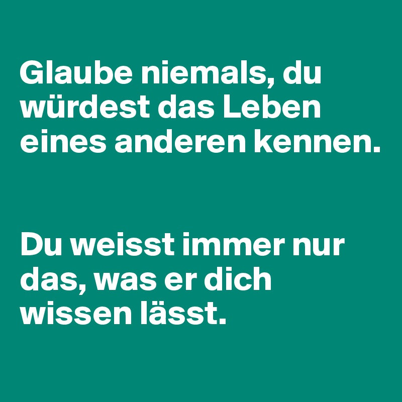 
Glaube niemals, du würdest das Leben eines anderen kennen.


Du weisst immer nur das, was er dich wissen lässt.
