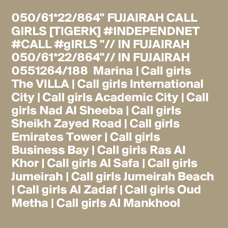 050/61*22/864" FUJAIRAH CALL GIRLS [TIGERK] #INDEPENDNET #CALL #gIRLS "// IN FUJAIRAH 050/61*22/864"// IN FUJAIRAH  0551264/188  Marina | Call girls The VILLA | Call girls International City | Call girls Academic City | Call girls Nad Al Sheeba | Call girls Sheikh Zayed Road | Call girls Emirates Tower | Call girls Business Bay | Call girls Ras Al Khor | Call girls Al Safa | Call girls Jumeirah | Call girls Jumeirah Beach | Call girls Al Zadaf | Call girls Oud Metha | Call girls Al Mankhool