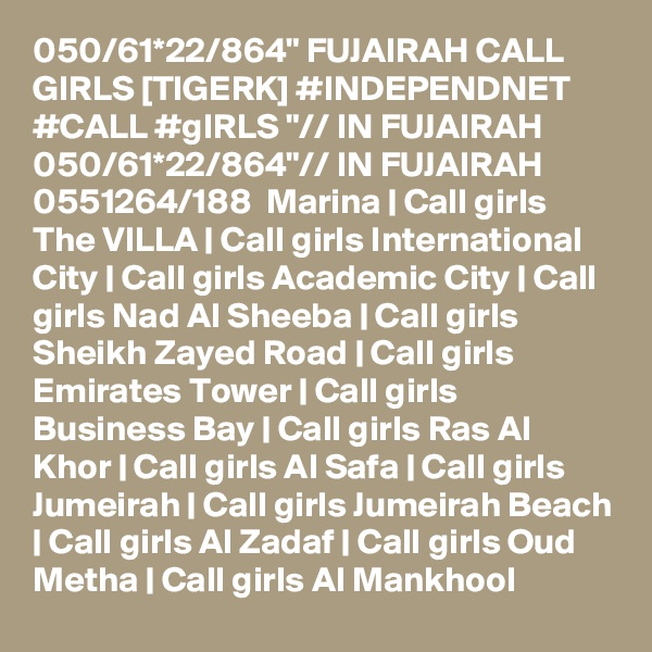 050/61*22/864" FUJAIRAH CALL GIRLS [TIGERK] #INDEPENDNET #CALL #gIRLS "// IN FUJAIRAH 050/61*22/864"// IN FUJAIRAH  0551264/188  Marina | Call girls The VILLA | Call girls International City | Call girls Academic City | Call girls Nad Al Sheeba | Call girls Sheikh Zayed Road | Call girls Emirates Tower | Call girls Business Bay | Call girls Ras Al Khor | Call girls Al Safa | Call girls Jumeirah | Call girls Jumeirah Beach | Call girls Al Zadaf | Call girls Oud Metha | Call girls Al Mankhool