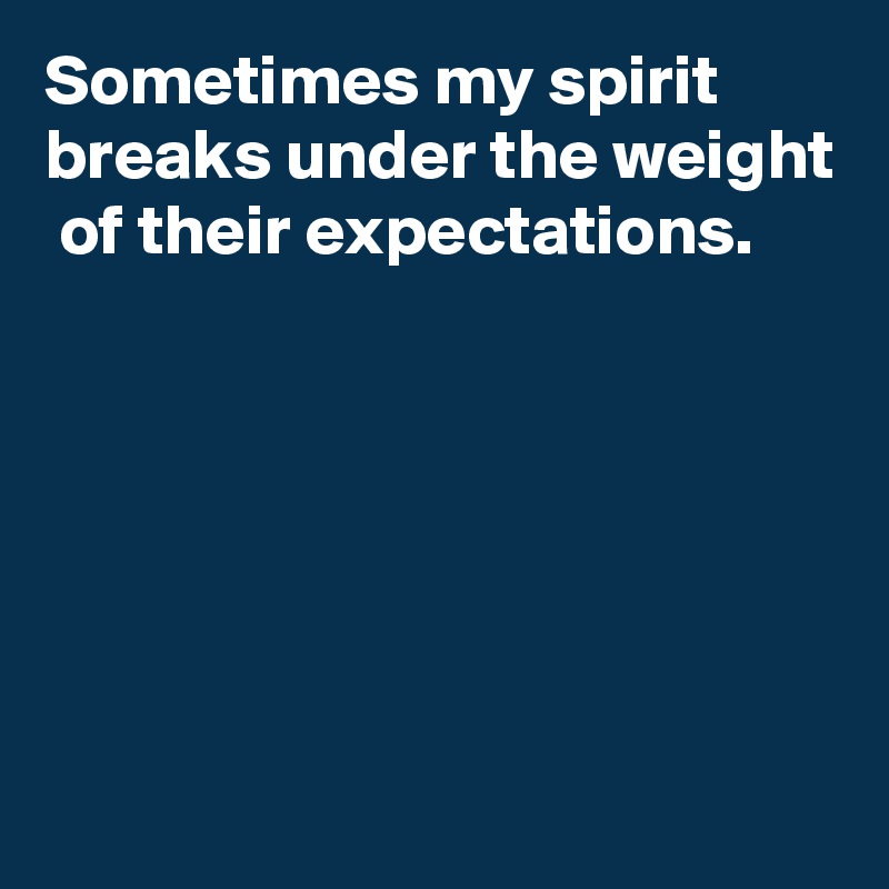 Sometimes my spirit breaks under the weight  of their expectations.






