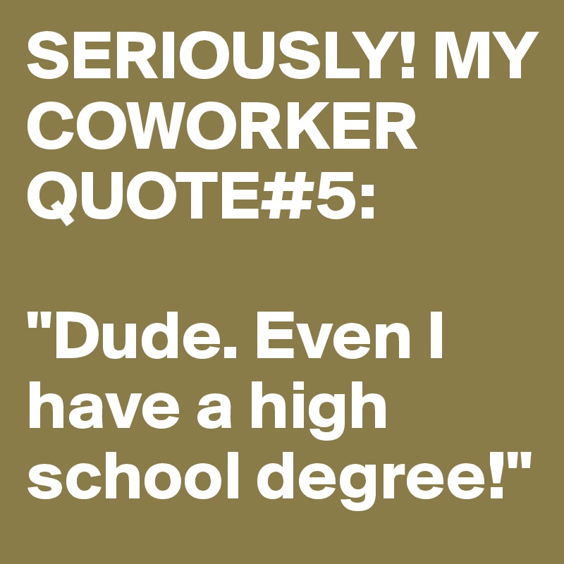 SERIOUSLY! MY COWORKER QUOTE#5:

"Dude. Even I have a high school degree!"