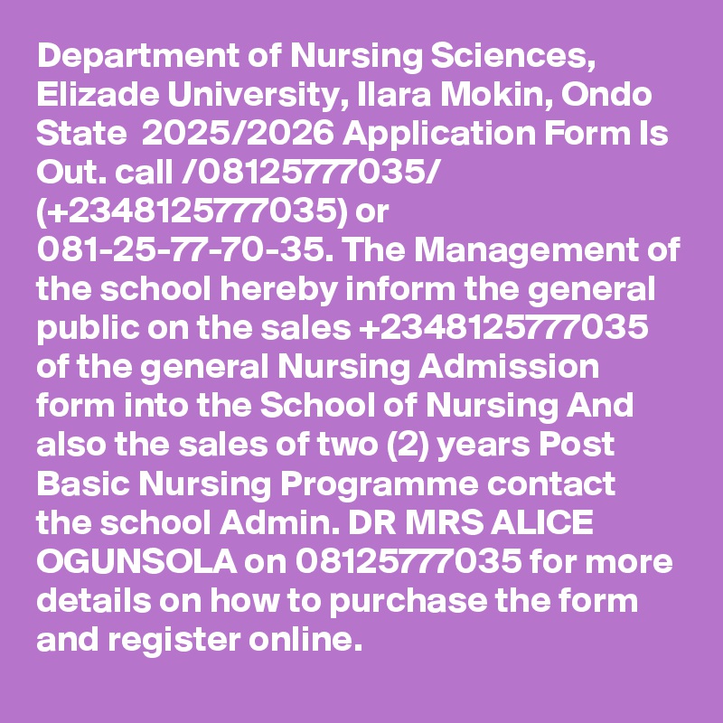 Department of Nursing Sciences, Elizade University, Ilara Mokin, Ondo State  2025/2026 Application Form Is Out. call /08125777035/ (+2348125777035) or 081-25-77-70-35. The Management of the school hereby inform the general public on the sales +2348125777035 of the general Nursing Admission form into the School of Nursing And also the sales of two (2) years Post Basic Nursing Programme contact the school Admin. DR MRS ALICE OGUNSOLA on 08125777035 for more details on how to purchase the form and register online.