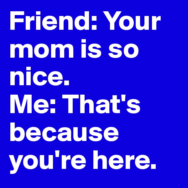 Friend: Your mom is so nice.
Me: That's because you're here. 
