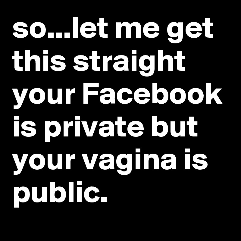 so...let me get this straight your Facebook is private but your vagina is public.