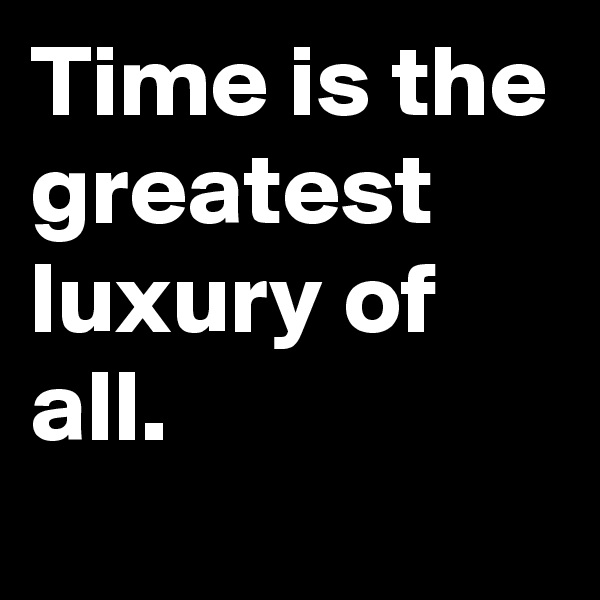 Time is the greatest luxury of all. 