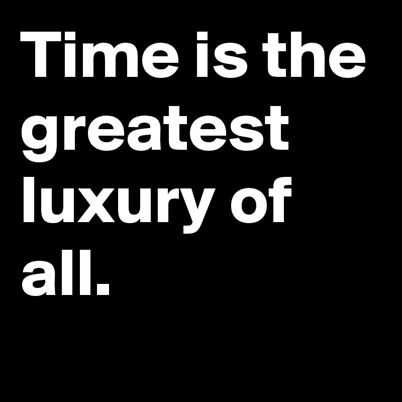 Time is the greatest luxury of all. 