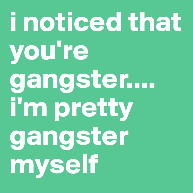 i noticed that you're gangster.... i'm pretty gangster myself