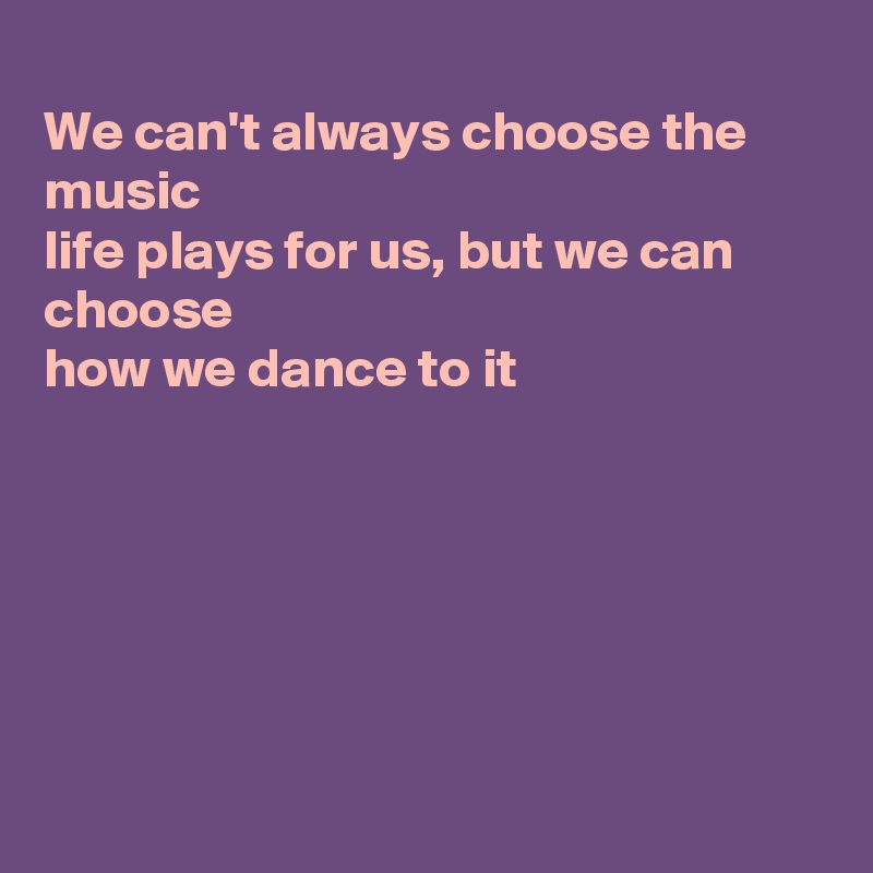 
We can't always choose the music
life plays for us, but we can choose
how we dance to it







