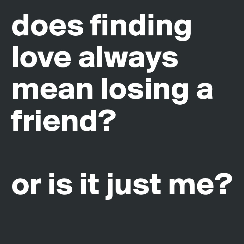 does finding love always mean losing a friend? 

or is it just me?