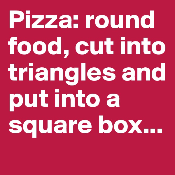 Pizza: round food, cut into triangles and put into a square box...