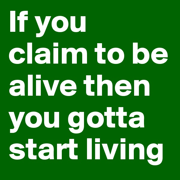 If you claim to be alive then you gotta start living 